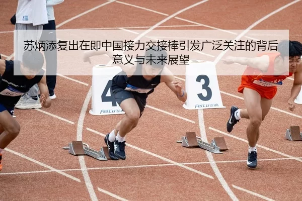 苏炳添复出在即中国接力交接棒引发广泛关注的背后意义与未来展望