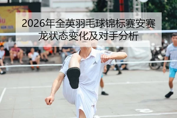 2026年全英羽毛球锦标赛安赛龙状态变化及对手分析
