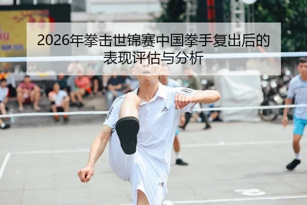 2026年拳击世锦赛中国拳手复出后的表现评估与分析