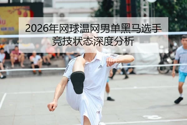 2026年网球温网男单黑马选手竞技状态深度分析