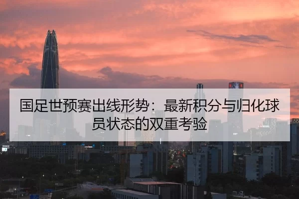 国足世预赛出线形势：最新积分与归化球员状态的双重考验