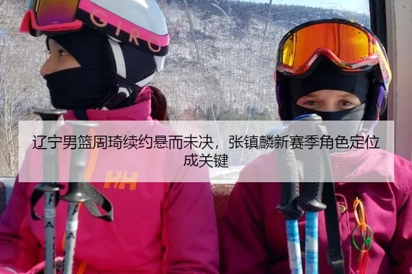 辽宁男篮周琦续约悬而未决，张镇麟新赛季角色定位成关键