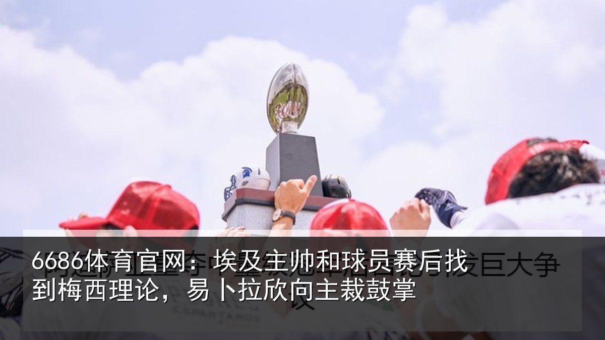 6686体育官网:埃及主帅和球员赛后找到梅西理论,易卜拉欣向主裁鼓掌