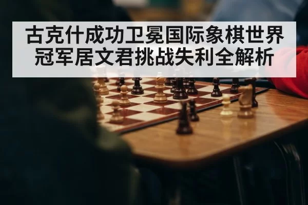 古克什成功卫冕国际象棋世界冠军居文君挑战失利全解析