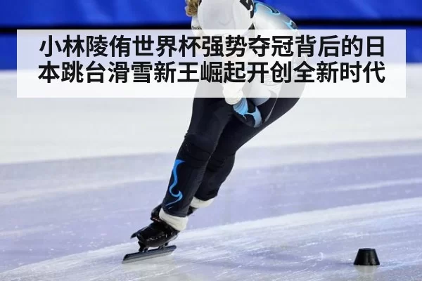 小林陵侑世界杯强势夺冠背后的日本跳台滑雪新王崛起开创全新时代