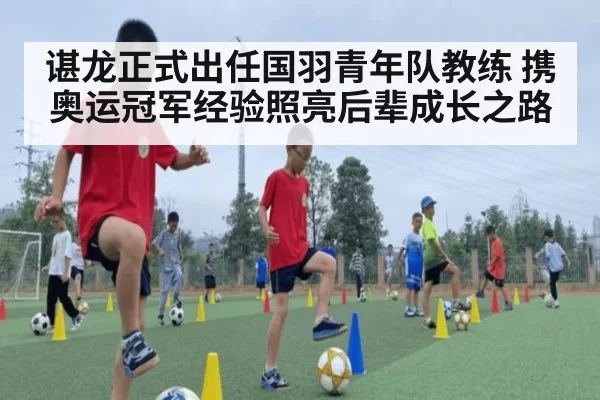 谌龙正式出任国羽青年队教练 携奥运冠军经验照亮后辈成长之路