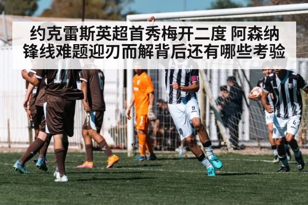 约克雷斯英超首秀梅开二度 阿森纳锋线难题迎刃而解背后还有哪些考验
